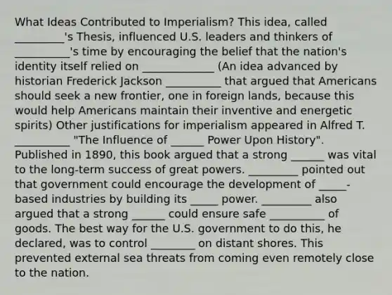 What Ideas Contributed to Imperialism? This idea, called _________'s Thesis, influenced U.S. leaders and thinkers of __________'s time by encouraging the belief that the nation's identity itself relied on _____________ (An idea advanced by historian Frederick Jackson __________ that argued that Americans should seek a new frontier, one in foreign lands, because this would help Americans maintain their inventive and energetic spirits) Other justifications for imperialism appeared in Alfred T. __________ "The Influence of ______ Power Upon History". Published in 1890, this book argued that a strong ______ was vital to the long-term success of great powers. _________ pointed out that government could encourage the development of _____-based industries by building its _____ power. _________ also argued that a strong ______ could ensure safe __________ of goods. The best way for the U.S. government to do this, he declared, was to control ________ on distant shores. This prevented external sea threats from coming even remotely close to the nation.