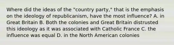 Where did the ideas of the "country party," that is the emphasis on the ideology of republicanism, have the most influence? A. in Great Britain B. Both the colonies and Great Britain distrusted this ideology as it was associated with Catholic France C. the influence was equal D. in the North American colonies