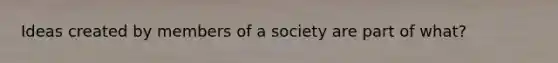 Ideas created by members of a society are part of what?