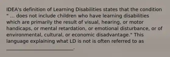 IDEA's definition of Learning Disabilities states that the condition " ... does not include children who have learning disabilities which are primarily the result of visual, hearing, or motor handicaps, or mental retardation, or emotional disturbance, or of environmental, cultural, or economic disadvantage." This language explaining what LD is not is often referred to as ____________________________.