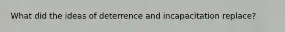 What did the ideas of deterrence and incapacitation replace?