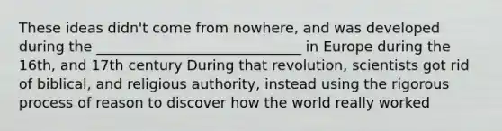 These ideas didn't come from nowhere, and was developed during the _____________________________ in Europe during the 16th, and 17th century During that revolution, scientists got rid of biblical, and religious authority, instead using the rigorous process of reason to discover how the world really worked