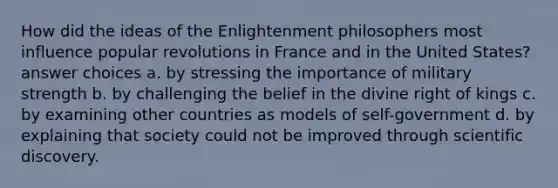 How did the ideas of the Enlightenment philosophers most influence popular revolutions in France and in the United States? answer choices a. by stressing the importance of military strength b. by challenging the belief in the divine right of kings c. by examining other countries as models of self-government d. by explaining that society could not be improved through scientific discovery.