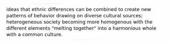 ideas that ethnic differences can be combined to create new patterns of behavior drawing on diverse cultural sources; heterogeneous society becoming more homogenous with the different elements "melting together" into a harmonious whole with a common culture.