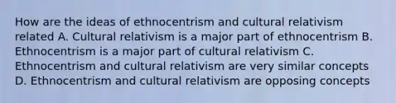 How are the ideas of ethnocentrism and cultural relativism related A. Cultural relativism is a major part of ethnocentrism B. Ethnocentrism is a major part of cultural relativism C. Ethnocentrism and cultural relativism are very similar concepts D. Ethnocentrism and cultural relativism are opposing concepts