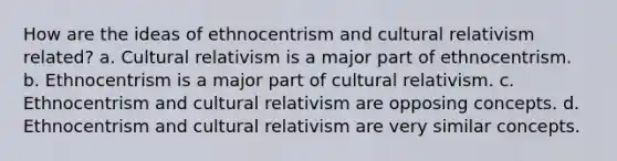 How are the ideas of ethnocentrism and cultural relativism related? a. Cultural relativism is a major part of ethnocentrism. b. Ethnocentrism is a major part of cultural relativism. c. Ethnocentrism and cultural relativism are opposing concepts. d. Ethnocentrism and cultural relativism are very similar concepts.