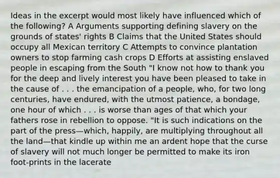 Ideas in the excerpt would most likely have influenced which of the following? A Arguments supporting defining slavery on the grounds of states' rights B Claims that the United States should occupy all Mexican territory C Attempts to convince plantation owners to stop farming cash crops D Efforts at assisting enslaved people in escaping from the South "I know not how to thank you for the deep and lively interest you have been pleased to take in the cause of . . . the emancipation of a people, who, for two long centuries, have endured, with the utmost patience, a bondage, one hour of which . . . is worse than ages of that which your fathers rose in rebellion to oppose. "It is such indications on the part of the press—which, happily, are multiplying throughout all the land—that kindle up within me an ardent hope that the curse of slavery will not much longer be permitted to make its iron foot-prints in the lacerate