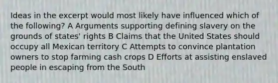 Ideas in the excerpt would most likely have influenced which of the following? A Arguments supporting defining slavery on the grounds of states' rights B Claims that the United States should occupy all Mexican territory C Attempts to convince plantation owners to stop farming cash crops D Efforts at assisting enslaved people in escaping from the South