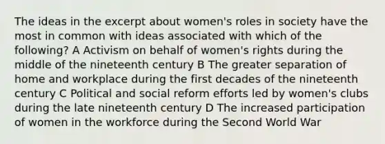 The ideas in the excerpt about women's roles in society have the most in common with ideas associated with which of the following? A Activism on behalf of women's rights during the middle of the nineteenth century B The greater separation of home and workplace during the first decades of the nineteenth century C Political and social reform efforts led by women's clubs during the late nineteenth century D The increased participation of women in the workforce during the Second World War