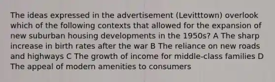 The ideas expressed in the advertisement (Levitttown) overlook which of the following contexts that allowed for the expansion of new suburban housing developments in the 1950s? A The sharp increase in birth rates after the war B The reliance on new roads and highways C The growth of income for middle-class families D The appeal of modern amenities to consumers