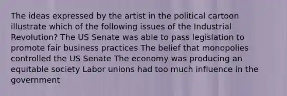 The ideas expressed by the artist in the political cartoon illustrate which of the following issues of the Industrial Revolution? The US Senate was able to pass legislation to promote fair business practices The belief that monopolies controlled the US Senate The economy was producing an equitable society Labor unions had too much influence in the government