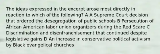 The ideas expressed in the excerpt arose most directly in reaction to which of the following? A A Supreme Court decision that ordered the desegregation of public schools B Persecution of African American labor union organizers during the Red Scare C Discrimination and disenfranchisement that continued despite legislative gains D An increase in conservative political activism by Black evangelical churches