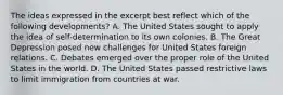 The ideas expressed in the excerpt best reflect which of the following developments? A. The United States sought to apply the idea of self-determination to its own colonies. B. The Great Depression posed new challenges for United States foreign relations. C. Debates emerged over the proper role of the United States in the world. D. The United States passed restrictive laws to limit immigration from countries at war.