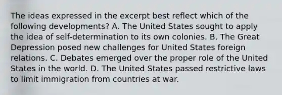 The ideas expressed in the excerpt best reflect which of the following developments? A. The United States sought to apply the idea of self-determination to its own colonies. B. The Great Depression posed new challenges for United States foreign relations. C. Debates emerged over the proper role of the United States in the world. D. The United States passed restrictive laws to limit immigration from countries at war.