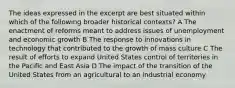 The ideas expressed in the excerpt are best situated within which of the following broader historical contexts? A The enactment of reforms meant to address issues of unemployment and economic growth B The response to innovations in technology that contributed to the growth of mass culture C The result of efforts to expand United States control of territories in the Pacific and East Asia D The impact of the transition of the United States from an agricultural to an industrial economy