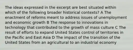 The ideas expressed in the excerpt are best situated within which of the following broader <a href='https://www.questionai.com/knowledge/kPjYVbCFN8-historical-context' class='anchor-knowledge'>historical context</a>s? A The enactment of reforms meant to address issues of unemployment and <a href='https://www.questionai.com/knowledge/koAwaBHejo-economic-growth' class='anchor-knowledge'>economic growth</a> B The response to innovations in technology that contributed to the growth of <a href='https://www.questionai.com/knowledge/k6tUc9MUEk-mass-culture' class='anchor-knowledge'>mass culture</a> C The result of efforts to expand United States control of territories in the Pacific and East Asia D The impact of the transition of the United States from an agricultural to an industrial economy