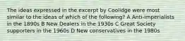 The ideas expressed in the excerpt by Coolidge were most similar to the ideas of which of the following? A Anti-imperialists in the 1890s B New Dealers in the 1930s C Great Society supporters in the 1960s D New conservatives in the 1980s