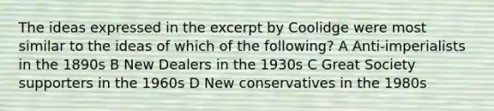 The ideas expressed in the excerpt by Coolidge were most similar to the ideas of which of the following? A Anti-imperialists in the 1890s B New Dealers in the 1930s C Great Society supporters in the 1960s D New conservatives in the 1980s