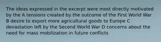 The ideas expressed in the excerpt were most directly motivated by the A tensions created by the outcome of the First World War B desire to export more agricultural goods to Europe C devastation left by the Second World War D concerns about the need for mass mobilization in future conflicts