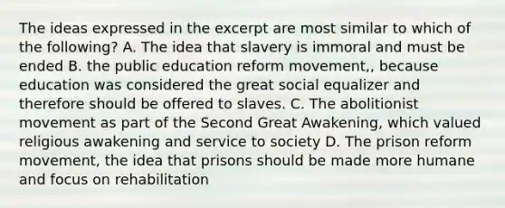 The ideas expressed in the excerpt are most similar to which of the following? A. The idea that slavery is immoral and must be ended B. the public education reform movement,, because education was considered the great social equalizer and therefore should be offered to slaves. C. The abolitionist movement as part of the Second Great Awakening, which valued religious awakening and service to society D. The prison reform movement, the idea that prisons should be made more humane and focus on rehabilitation