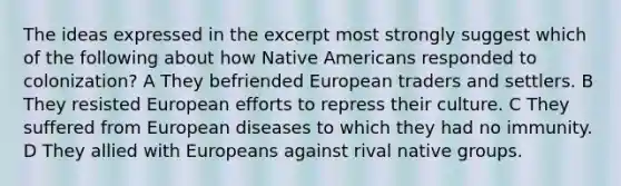 The ideas expressed in the excerpt most strongly suggest which of the following about how Native Americans responded to colonization? A They befriended European traders and settlers. B They resisted European efforts to repress their culture. C They suffered from European diseases to which they had no immunity. D They allied with Europeans against rival native groups.