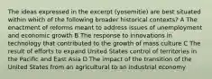 The ideas expressed in the excerpt (yosemitie) are best situated within which of the following broader historical contexts? A The enactment of reforms meant to address issues of unemployment and economic growth B The response to innovations in technology that contributed to the growth of mass culture C The result of efforts to expand United States control of territories in the Pacific and East Asia D The impact of the transition of the United States from an agricultural to an industrial economy