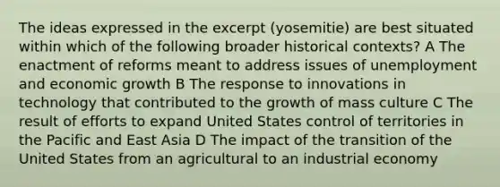 The ideas expressed in the excerpt (yosemitie) are best situated within which of the following broader historical contexts? A The enactment of reforms meant to address issues of unemployment and economic growth B The response to innovations in technology that contributed to the growth of mass culture C The result of efforts to expand United States control of territories in the Pacific and East Asia D The impact of the transition of the United States from an agricultural to an industrial economy