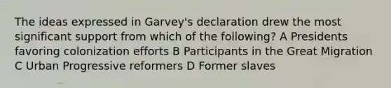 The ideas expressed in Garvey's declaration drew the most significant support from which of the following? A Presidents favoring colonization efforts B Participants in the Great Migration C Urban Progressive reformers D Former slaves