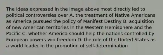 The ideas expressed in the image above most directly led to political controversies over A. the treatment of Native Americans as America pursued the policy of Manifest Destiny B. acquisition of new American territories in the Western Hemisphere and the Pacific C. whether America should help the nations controlled by European powers win freedom D. the role of the United States as a world leader in the promotion of self-determination