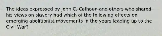 The ideas expressed by John C. Calhoun and others who shared his views on slavery had which of the following effects on emerging abolitionist movements in the years leading up to the Civil War?