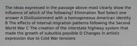 The ideas expressed in the passage above most clearly show the influence of which of the following? Elimination Tool Select one answer A Disillusionment with a homogeneous American identity B The effects of internal migration patterns following the Second World War C The creation of the interstate highway system that made the growth of suburbia possible D Changes in artistic expression due to Cold War tensions