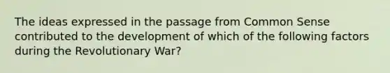 The ideas expressed in the passage from Common Sense contributed to the development of which of the following factors during the Revolutionary War?