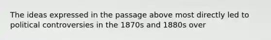 The ideas expressed in the passage above most directly led to political controversies in the 1870s and 1880s over