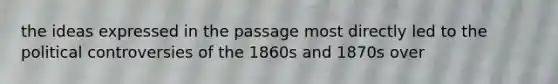 the ideas expressed in the passage most directly led to the political controversies of the 1860s and 1870s over