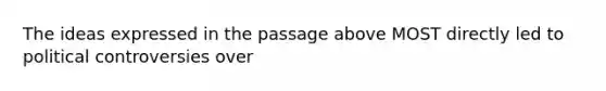 The ideas expressed in the passage above MOST directly led to political controversies over