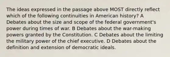 The ideas expressed in the passage above MOST directly reflect which of the following continuities in American history? A Debates about the size and scope of the federal government's power during times of war. B Debates about the war-making powers granted by the Constitution. C Debates about the limiting the military power of the chief executive. D Debates about the definition and extension of democratic ideals.