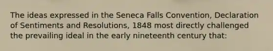 The ideas expressed in the Seneca Falls Convention, Declaration of Sentiments and Resolutions, 1848 most directly challenged the prevailing ideal in the early nineteenth century that: