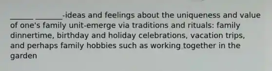 ______ _______-ideas and feelings about the uniqueness and value of one's family unit-emerge via traditions and rituals: family dinnertime, birthday and holiday celebrations, vacation trips, and perhaps family hobbies such as working together in the garden