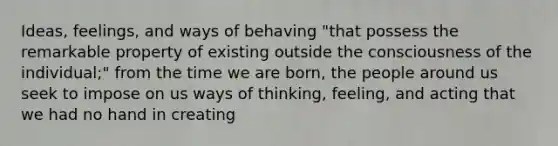 Ideas, feelings, and ways of behaving "that possess the remarkable property of existing outside the consciousness of the individual;" from the time we are born, the people around us seek to impose on us ways of thinking, feeling, and acting that we had no hand in creating