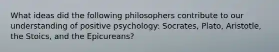 What ideas did the following philosophers contribute to our understanding of positive psychology: Socrates, Plato, Aristotle, the Stoics, and the Epicureans?