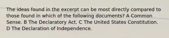 The ideas found in the excerpt can be most directly compared to those found in which of the following documents? A Common Sense. B The Declaratory Act. C The United States Constitution. D The Declaration of Independence.