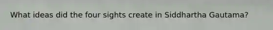 What ideas did the four sights create in Siddhartha Gautama?