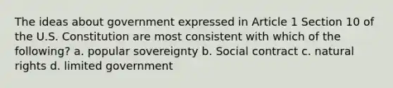 The ideas about government expressed in Article 1 Section 10 of the U.S. Constitution are most consistent with which of the following? a. popular sovereignty b. Social contract c. natural rights d. limited government