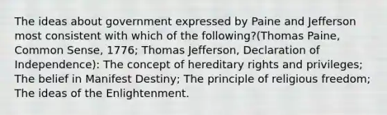 The ideas about government expressed by Paine and Jefferson most consistent with which of the following?(Thomas Paine, Common Sense, 1776; Thomas Jefferson, Declaration of Independence): The concept of hereditary rights and privileges; The belief in Manifest Destiny; The principle of religious freedom; The ideas of the Enlightenment.