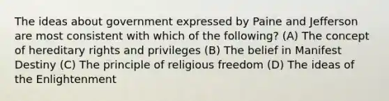 The ideas about government expressed by Paine and Jefferson are most consistent with which of the following? (A) The concept of hereditary rights and privileges (B) The belief in Manifest Destiny (C) The principle of religious freedom (D) The ideas of the Enlightenment