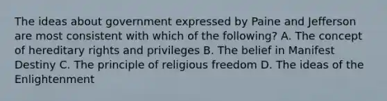 The ideas about government expressed by Paine and Jefferson are most consistent with which of the following? A. The concept of hereditary rights and privileges B. The belief in Manifest Destiny C. The principle of religious freedom D. The ideas of the Enlightenment