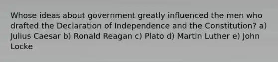 Whose ideas about government greatly influenced the men who drafted the Declaration of Independence and the Constitution? a) Julius Caesar b) Ronald Reagan c) Plato d) Martin Luther e) John Locke