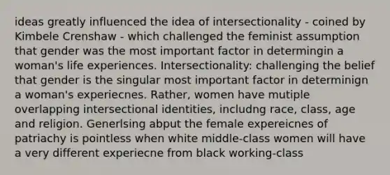 ideas greatly influenced the idea of intersectionality - coined by Kimbele Crenshaw - which challenged the feminist assumption that gender was the most important factor in determingin a woman's life experiences. Intersectionality: challenging the belief that gender is the singular most important factor in determinign a woman's experiecnes. Rather, women have mutiple overlapping intersectional identities, includng race, class, age and religion. Generlsing abput the female expereicnes of patriachy is pointless when white middle-class women will have a very different experiecne from black working-class