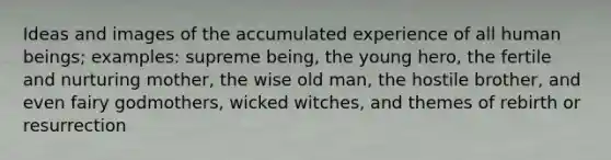 Ideas and images of the accumulated experience of all human beings; examples: supreme being, the young hero, the fertile and nurturing mother, the wise old man, the hostile brother, and even fairy godmothers, wicked witches, and themes of rebirth or resurrection