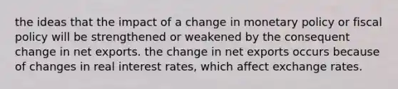 the ideas that the impact of a change in monetary policy or fiscal policy will be strengthened or weakened by the consequent change in net exports. the change in net exports occurs because of changes in real interest rates, which affect exchange rates.